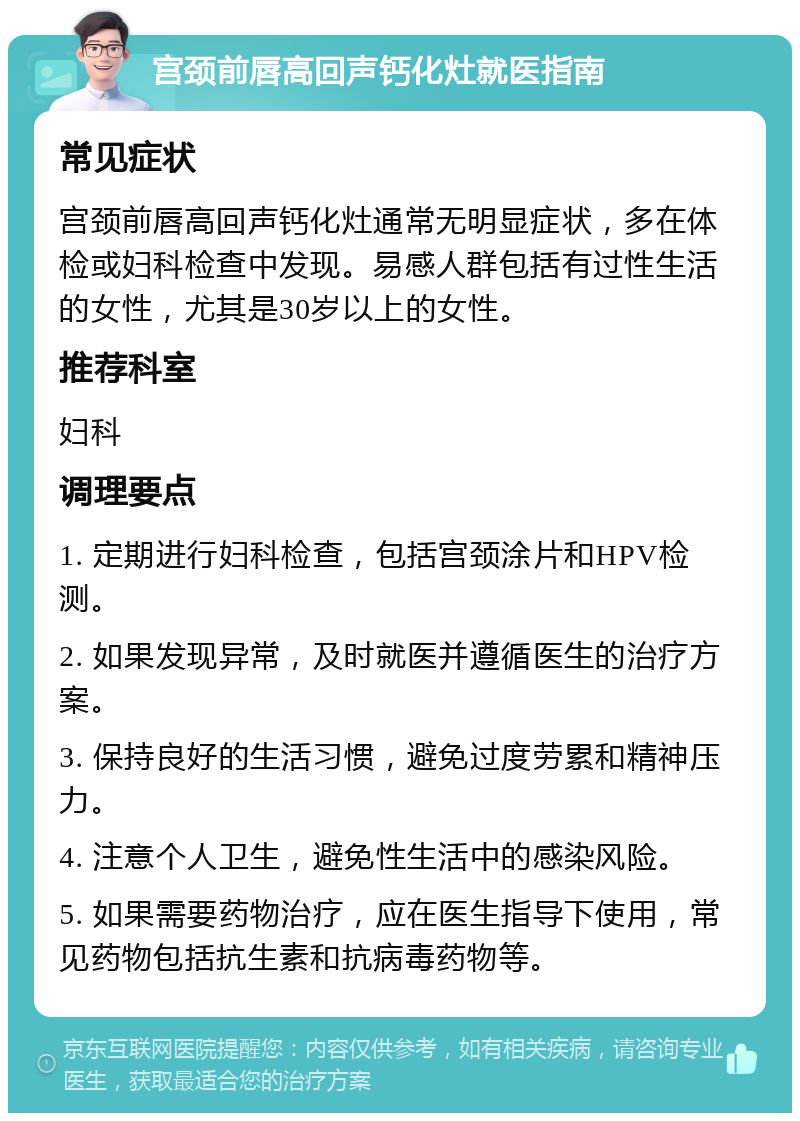 宫颈前唇高回声钙化灶就医指南 常见症状 宫颈前唇高回声钙化灶通常无明显症状，多在体检或妇科检查中发现。易感人群包括有过性生活的女性，尤其是30岁以上的女性。 推荐科室 妇科 调理要点 1. 定期进行妇科检查，包括宫颈涂片和HPV检测。 2. 如果发现异常，及时就医并遵循医生的治疗方案。 3. 保持良好的生活习惯，避免过度劳累和精神压力。 4. 注意个人卫生，避免性生活中的感染风险。 5. 如果需要药物治疗，应在医生指导下使用，常见药物包括抗生素和抗病毒药物等。