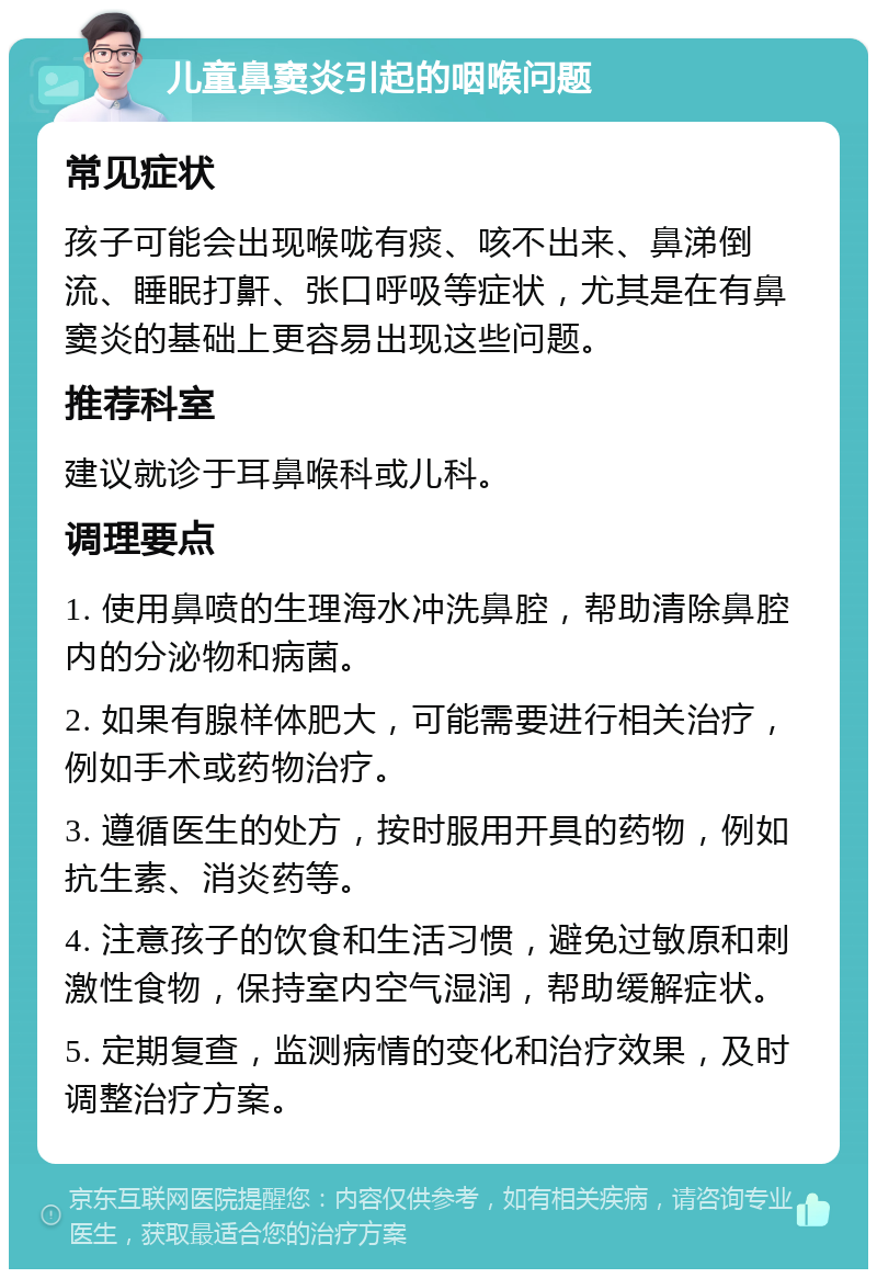 儿童鼻窦炎引起的咽喉问题 常见症状 孩子可能会出现喉咙有痰、咳不出来、鼻涕倒流、睡眠打鼾、张口呼吸等症状，尤其是在有鼻窦炎的基础上更容易出现这些问题。 推荐科室 建议就诊于耳鼻喉科或儿科。 调理要点 1. 使用鼻喷的生理海水冲洗鼻腔，帮助清除鼻腔内的分泌物和病菌。 2. 如果有腺样体肥大，可能需要进行相关治疗，例如手术或药物治疗。 3. 遵循医生的处方，按时服用开具的药物，例如抗生素、消炎药等。 4. 注意孩子的饮食和生活习惯，避免过敏原和刺激性食物，保持室内空气湿润，帮助缓解症状。 5. 定期复查，监测病情的变化和治疗效果，及时调整治疗方案。