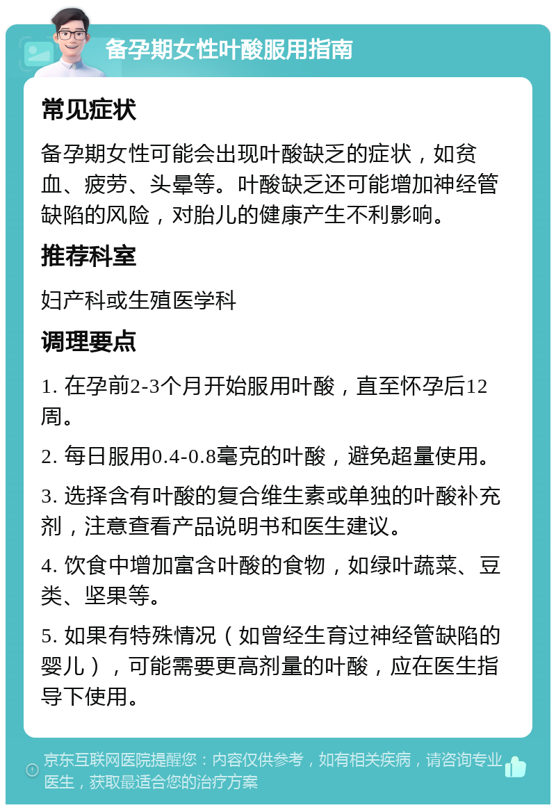 备孕期女性叶酸服用指南 常见症状 备孕期女性可能会出现叶酸缺乏的症状，如贫血、疲劳、头晕等。叶酸缺乏还可能增加神经管缺陷的风险，对胎儿的健康产生不利影响。 推荐科室 妇产科或生殖医学科 调理要点 1. 在孕前2-3个月开始服用叶酸，直至怀孕后12周。 2. 每日服用0.4-0.8毫克的叶酸，避免超量使用。 3. 选择含有叶酸的复合维生素或单独的叶酸补充剂，注意查看产品说明书和医生建议。 4. 饮食中增加富含叶酸的食物，如绿叶蔬菜、豆类、坚果等。 5. 如果有特殊情况（如曾经生育过神经管缺陷的婴儿），可能需要更高剂量的叶酸，应在医生指导下使用。