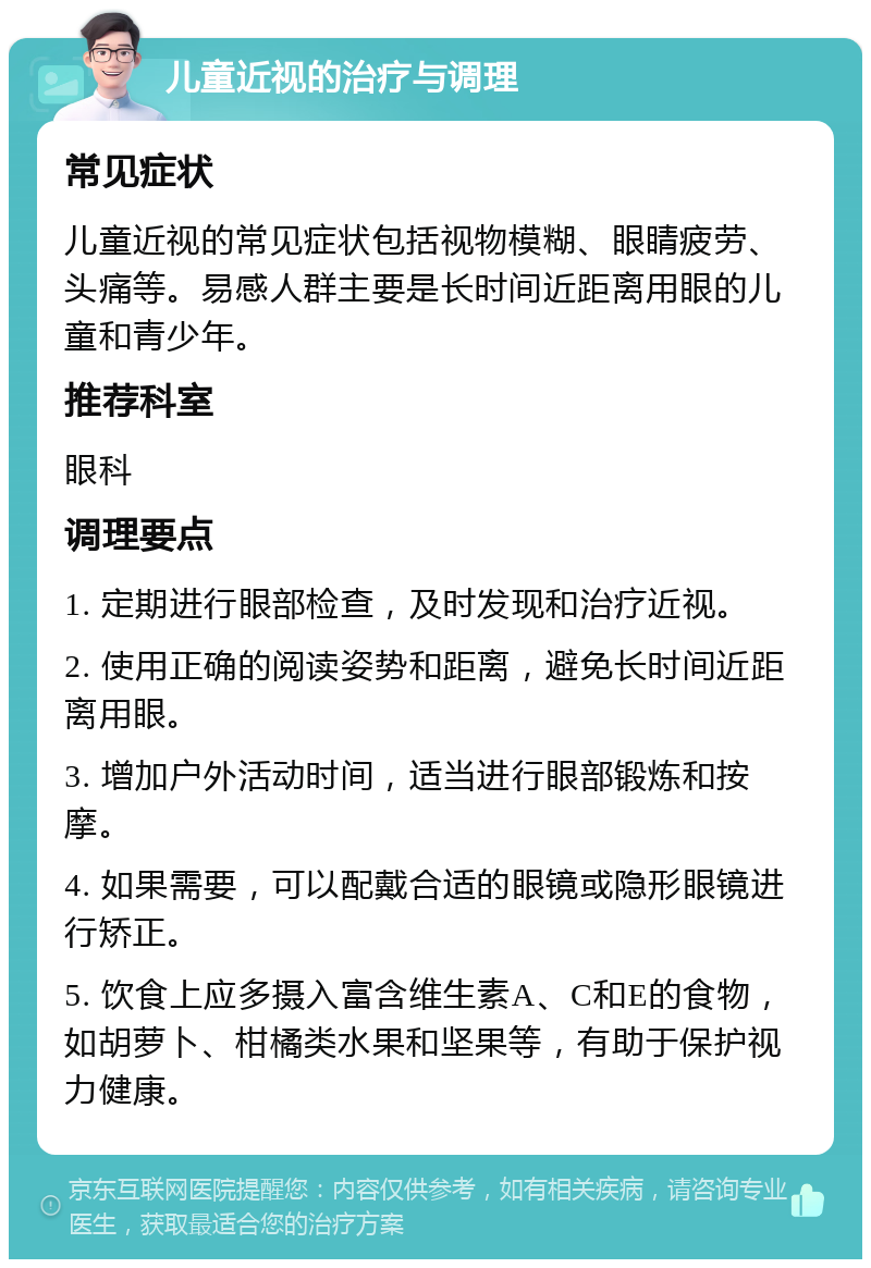 儿童近视的治疗与调理 常见症状 儿童近视的常见症状包括视物模糊、眼睛疲劳、头痛等。易感人群主要是长时间近距离用眼的儿童和青少年。 推荐科室 眼科 调理要点 1. 定期进行眼部检查，及时发现和治疗近视。 2. 使用正确的阅读姿势和距离，避免长时间近距离用眼。 3. 增加户外活动时间，适当进行眼部锻炼和按摩。 4. 如果需要，可以配戴合适的眼镜或隐形眼镜进行矫正。 5. 饮食上应多摄入富含维生素A、C和E的食物，如胡萝卜、柑橘类水果和坚果等，有助于保护视力健康。