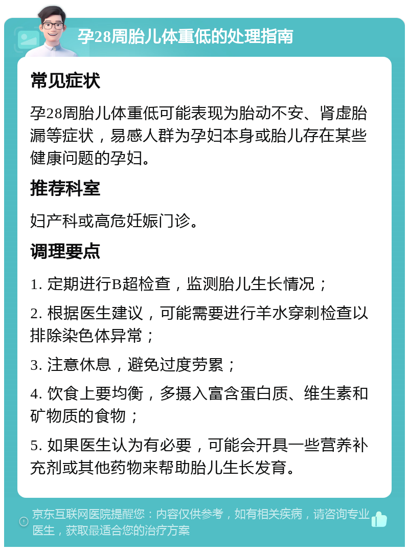 孕28周胎儿体重低的处理指南 常见症状 孕28周胎儿体重低可能表现为胎动不安、肾虚胎漏等症状，易感人群为孕妇本身或胎儿存在某些健康问题的孕妇。 推荐科室 妇产科或高危妊娠门诊。 调理要点 1. 定期进行B超检查，监测胎儿生长情况； 2. 根据医生建议，可能需要进行羊水穿刺检查以排除染色体异常； 3. 注意休息，避免过度劳累； 4. 饮食上要均衡，多摄入富含蛋白质、维生素和矿物质的食物； 5. 如果医生认为有必要，可能会开具一些营养补充剂或其他药物来帮助胎儿生长发育。