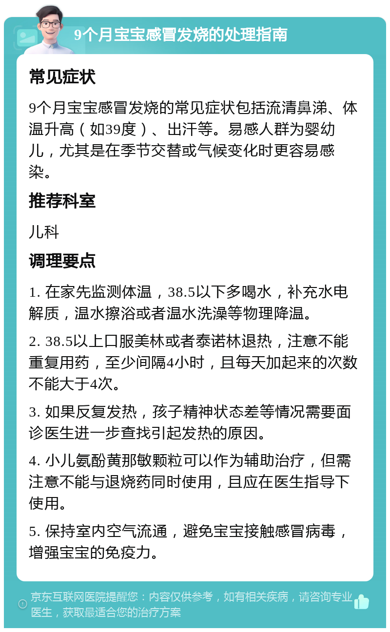 9个月宝宝感冒发烧的处理指南 常见症状 9个月宝宝感冒发烧的常见症状包括流清鼻涕、体温升高（如39度）、出汗等。易感人群为婴幼儿，尤其是在季节交替或气候变化时更容易感染。 推荐科室 儿科 调理要点 1. 在家先监测体温，38.5以下多喝水，补充水电解质，温水擦浴或者温水洗澡等物理降温。 2. 38.5以上口服美林或者泰诺林退热，注意不能重复用药，至少间隔4小时，且每天加起来的次数不能大于4次。 3. 如果反复发热，孩子精神状态差等情况需要面诊医生进一步查找引起发热的原因。 4. 小儿氨酚黄那敏颗粒可以作为辅助治疗，但需注意不能与退烧药同时使用，且应在医生指导下使用。 5. 保持室内空气流通，避免宝宝接触感冒病毒，增强宝宝的免疫力。