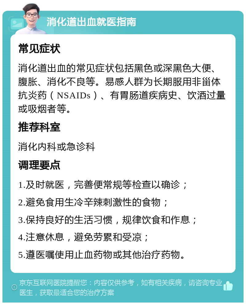 消化道出血就医指南 常见症状 消化道出血的常见症状包括黑色或深黑色大便、腹胀、消化不良等。易感人群为长期服用非甾体抗炎药（NSAIDs）、有胃肠道疾病史、饮酒过量或吸烟者等。 推荐科室 消化内科或急诊科 调理要点 1.及时就医，完善便常规等检查以确诊； 2.避免食用生冷辛辣刺激性的食物； 3.保持良好的生活习惯，规律饮食和作息； 4.注意休息，避免劳累和受凉； 5.遵医嘱使用止血药物或其他治疗药物。