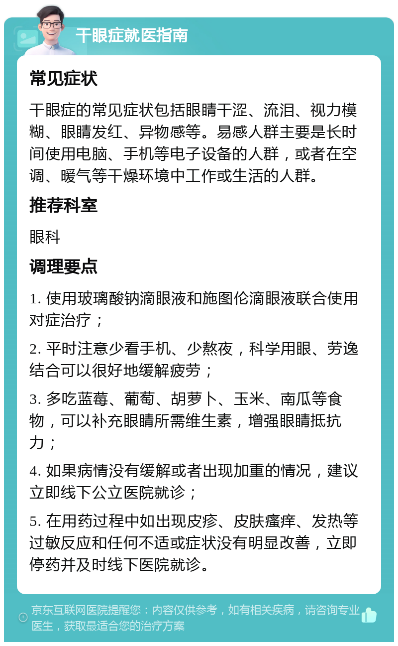 干眼症就医指南 常见症状 干眼症的常见症状包括眼睛干涩、流泪、视力模糊、眼睛发红、异物感等。易感人群主要是长时间使用电脑、手机等电子设备的人群，或者在空调、暖气等干燥环境中工作或生活的人群。 推荐科室 眼科 调理要点 1. 使用玻璃酸钠滴眼液和施图伦滴眼液联合使用对症治疗； 2. 平时注意少看手机、少熬夜，科学用眼、劳逸结合可以很好地缓解疲劳； 3. 多吃蓝莓、葡萄、胡萝卜、玉米、南瓜等食物，可以补充眼睛所需维生素，增强眼睛抵抗力； 4. 如果病情没有缓解或者出现加重的情况，建议立即线下公立医院就诊； 5. 在用药过程中如出现皮疹、皮肤瘙痒、发热等过敏反应和任何不适或症状没有明显改善，立即停药并及时线下医院就诊。