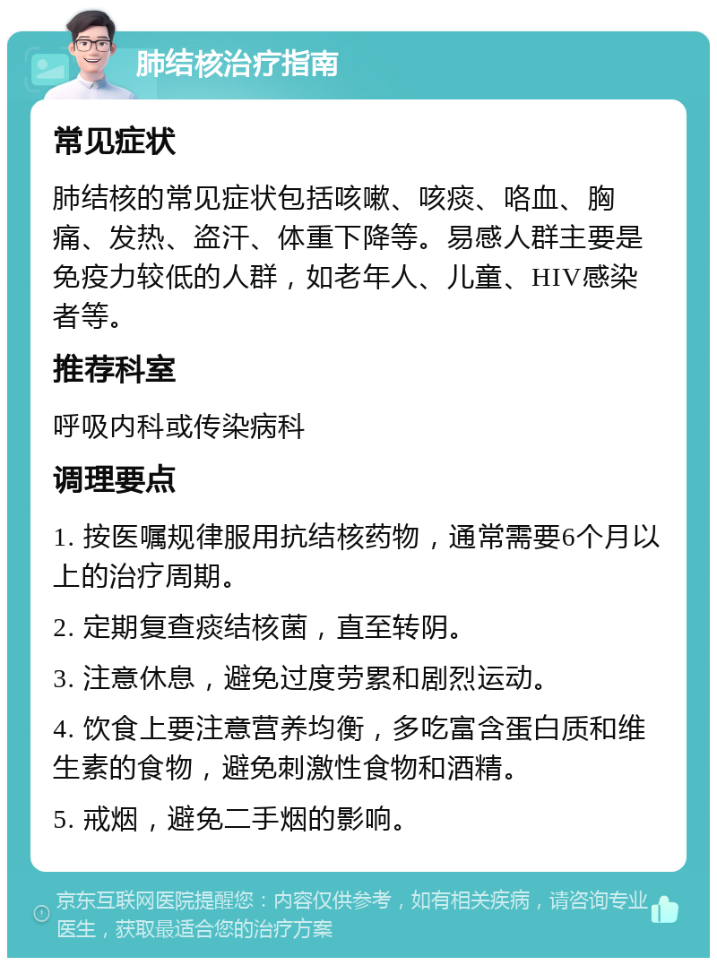 肺结核治疗指南 常见症状 肺结核的常见症状包括咳嗽、咳痰、咯血、胸痛、发热、盗汗、体重下降等。易感人群主要是免疫力较低的人群，如老年人、儿童、HIV感染者等。 推荐科室 呼吸内科或传染病科 调理要点 1. 按医嘱规律服用抗结核药物，通常需要6个月以上的治疗周期。 2. 定期复查痰结核菌，直至转阴。 3. 注意休息，避免过度劳累和剧烈运动。 4. 饮食上要注意营养均衡，多吃富含蛋白质和维生素的食物，避免刺激性食物和酒精。 5. 戒烟，避免二手烟的影响。