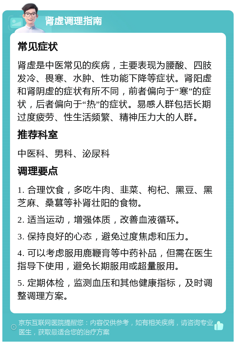 肾虚调理指南 常见症状 肾虚是中医常见的疾病，主要表现为腰酸、四肢发冷、畏寒、水肿、性功能下降等症状。肾阳虚和肾阴虚的症状有所不同，前者偏向于“寒”的症状，后者偏向于“热”的症状。易感人群包括长期过度疲劳、性生活频繁、精神压力大的人群。 推荐科室 中医科、男科、泌尿科 调理要点 1. 合理饮食，多吃牛肉、韭菜、枸杞、黑豆、黑芝麻、桑葚等补肾壮阳的食物。 2. 适当运动，增强体质，改善血液循环。 3. 保持良好的心态，避免过度焦虑和压力。 4. 可以考虑服用鹿鞭膏等中药补品，但需在医生指导下使用，避免长期服用或超量服用。 5. 定期体检，监测血压和其他健康指标，及时调整调理方案。