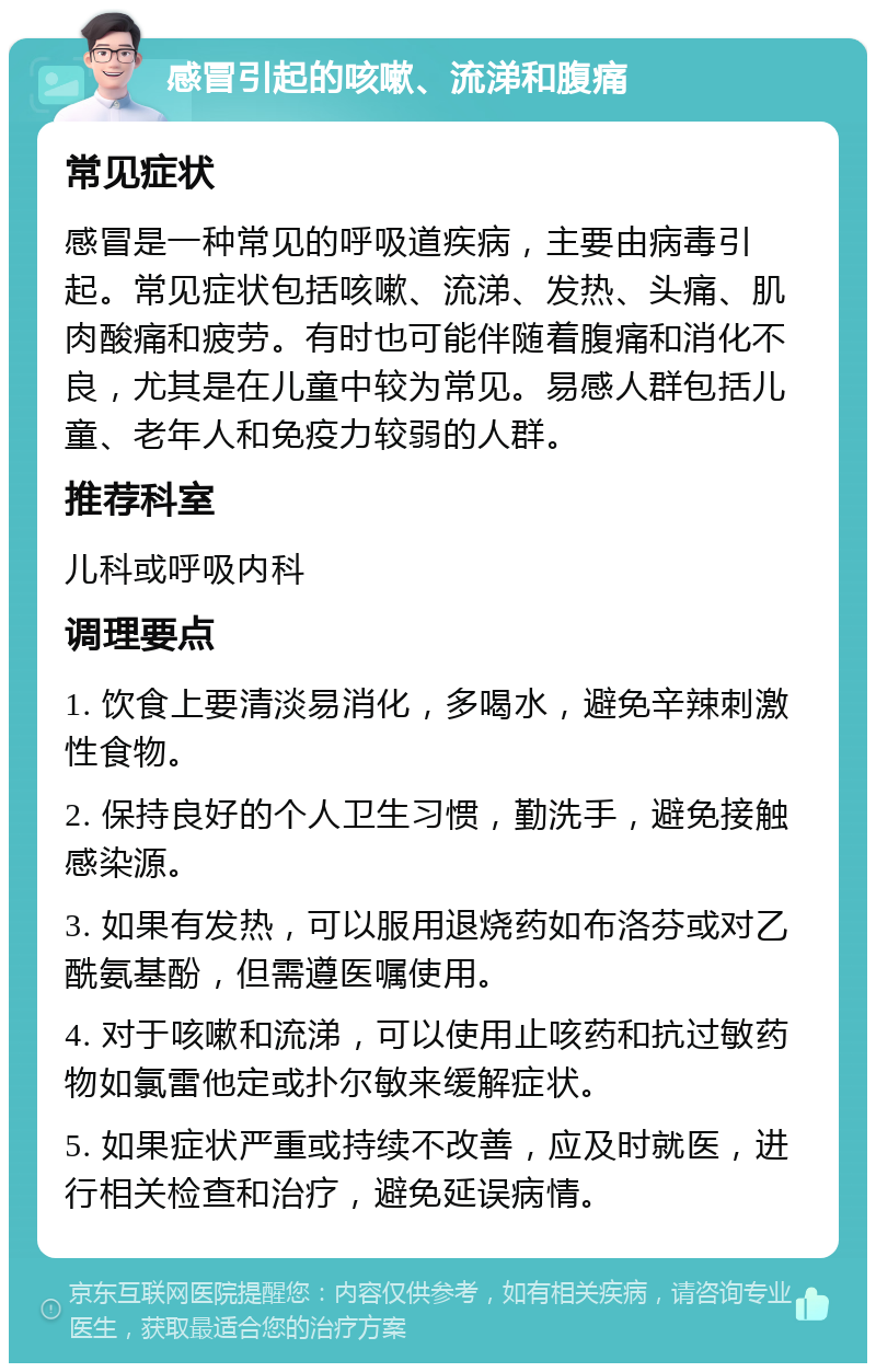 感冒引起的咳嗽、流涕和腹痛 常见症状 感冒是一种常见的呼吸道疾病，主要由病毒引起。常见症状包括咳嗽、流涕、发热、头痛、肌肉酸痛和疲劳。有时也可能伴随着腹痛和消化不良，尤其是在儿童中较为常见。易感人群包括儿童、老年人和免疫力较弱的人群。 推荐科室 儿科或呼吸内科 调理要点 1. 饮食上要清淡易消化，多喝水，避免辛辣刺激性食物。 2. 保持良好的个人卫生习惯，勤洗手，避免接触感染源。 3. 如果有发热，可以服用退烧药如布洛芬或对乙酰氨基酚，但需遵医嘱使用。 4. 对于咳嗽和流涕，可以使用止咳药和抗过敏药物如氯雷他定或扑尔敏来缓解症状。 5. 如果症状严重或持续不改善，应及时就医，进行相关检查和治疗，避免延误病情。