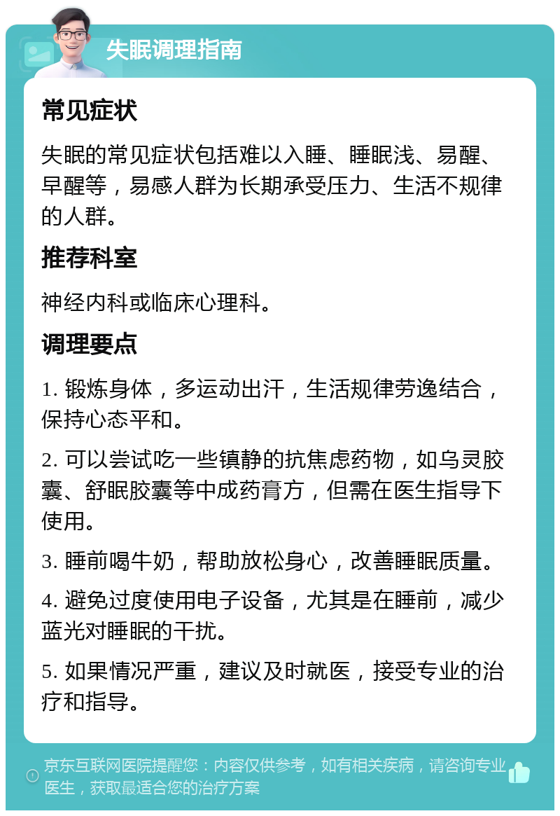 失眠调理指南 常见症状 失眠的常见症状包括难以入睡、睡眠浅、易醒、早醒等，易感人群为长期承受压力、生活不规律的人群。 推荐科室 神经内科或临床心理科。 调理要点 1. 锻炼身体，多运动出汗，生活规律劳逸结合，保持心态平和。 2. 可以尝试吃一些镇静的抗焦虑药物，如乌灵胶囊、舒眠胶囊等中成药膏方，但需在医生指导下使用。 3. 睡前喝牛奶，帮助放松身心，改善睡眠质量。 4. 避免过度使用电子设备，尤其是在睡前，减少蓝光对睡眠的干扰。 5. 如果情况严重，建议及时就医，接受专业的治疗和指导。