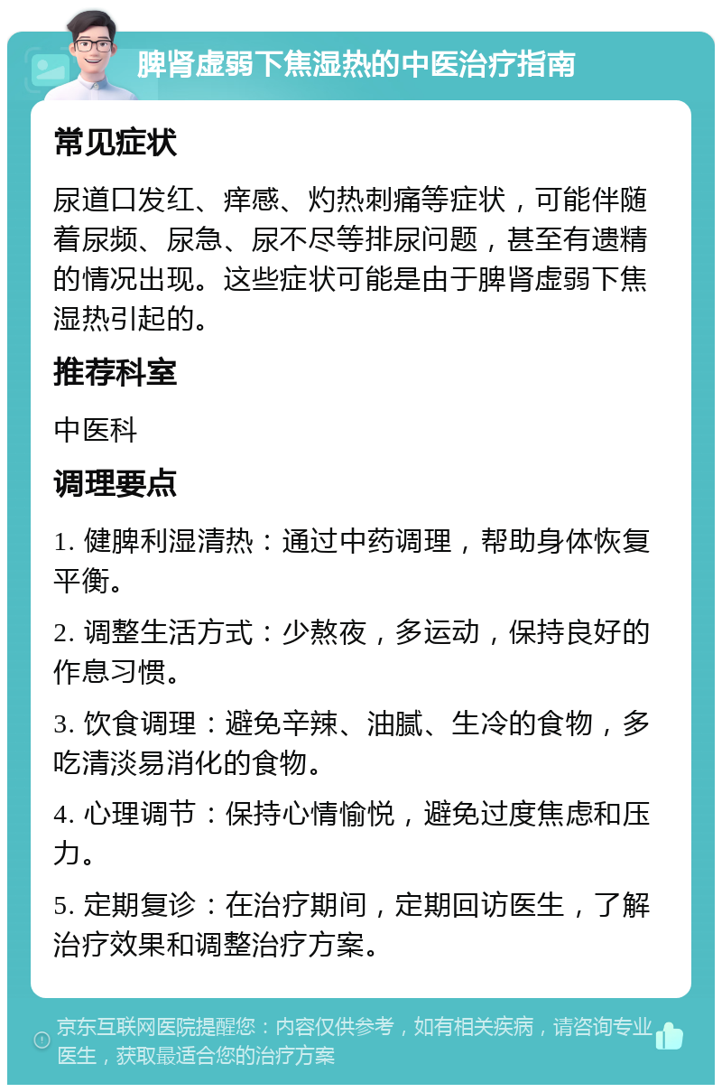 脾肾虚弱下焦湿热的中医治疗指南 常见症状 尿道口发红、痒感、灼热刺痛等症状，可能伴随着尿频、尿急、尿不尽等排尿问题，甚至有遗精的情况出现。这些症状可能是由于脾肾虚弱下焦湿热引起的。 推荐科室 中医科 调理要点 1. 健脾利湿清热：通过中药调理，帮助身体恢复平衡。 2. 调整生活方式：少熬夜，多运动，保持良好的作息习惯。 3. 饮食调理：避免辛辣、油腻、生冷的食物，多吃清淡易消化的食物。 4. 心理调节：保持心情愉悦，避免过度焦虑和压力。 5. 定期复诊：在治疗期间，定期回访医生，了解治疗效果和调整治疗方案。