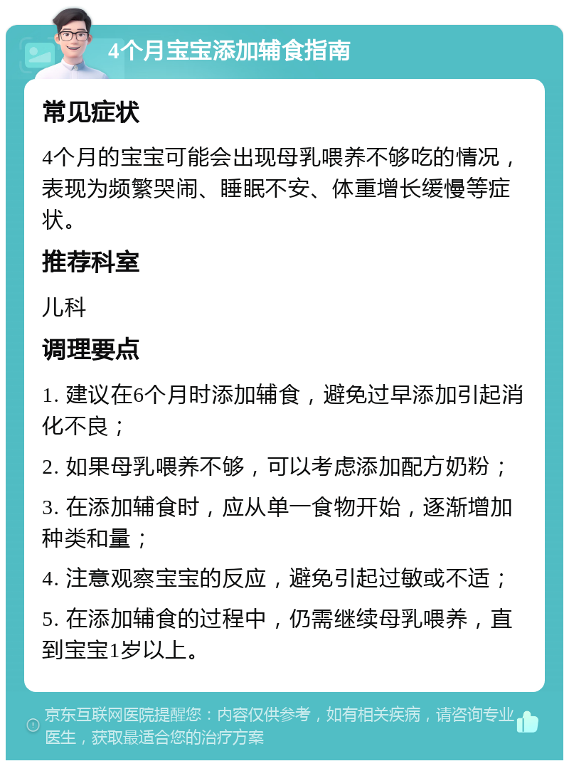 4个月宝宝添加辅食指南 常见症状 4个月的宝宝可能会出现母乳喂养不够吃的情况，表现为频繁哭闹、睡眠不安、体重增长缓慢等症状。 推荐科室 儿科 调理要点 1. 建议在6个月时添加辅食，避免过早添加引起消化不良； 2. 如果母乳喂养不够，可以考虑添加配方奶粉； 3. 在添加辅食时，应从单一食物开始，逐渐增加种类和量； 4. 注意观察宝宝的反应，避免引起过敏或不适； 5. 在添加辅食的过程中，仍需继续母乳喂养，直到宝宝1岁以上。