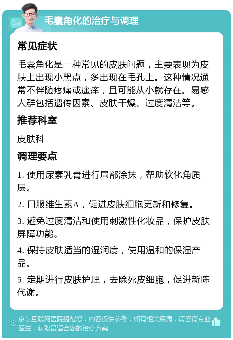 毛囊角化的治疗与调理 常见症状 毛囊角化是一种常见的皮肤问题，主要表现为皮肤上出现小黑点，多出现在毛孔上。这种情况通常不伴随疼痛或瘙痒，且可能从小就存在。易感人群包括遗传因素、皮肤干燥、过度清洁等。 推荐科室 皮肤科 调理要点 1. 使用尿素乳膏进行局部涂抹，帮助软化角质层。 2. 口服维生素A，促进皮肤细胞更新和修复。 3. 避免过度清洁和使用刺激性化妆品，保护皮肤屏障功能。 4. 保持皮肤适当的湿润度，使用温和的保湿产品。 5. 定期进行皮肤护理，去除死皮细胞，促进新陈代谢。