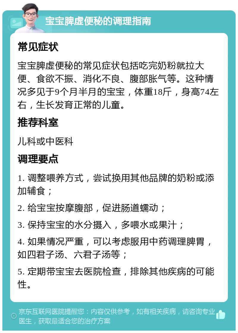 宝宝脾虚便秘的调理指南 常见症状 宝宝脾虚便秘的常见症状包括吃完奶粉就拉大便、食欲不振、消化不良、腹部胀气等。这种情况多见于9个月半月的宝宝，体重18斤，身高74左右，生长发育正常的儿童。 推荐科室 儿科或中医科 调理要点 1. 调整喂养方式，尝试换用其他品牌的奶粉或添加辅食； 2. 给宝宝按摩腹部，促进肠道蠕动； 3. 保持宝宝的水分摄入，多喂水或果汁； 4. 如果情况严重，可以考虑服用中药调理脾胃，如四君子汤、六君子汤等； 5. 定期带宝宝去医院检查，排除其他疾病的可能性。