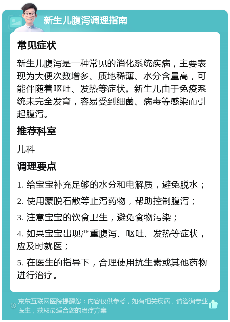 新生儿腹泻调理指南 常见症状 新生儿腹泻是一种常见的消化系统疾病，主要表现为大便次数增多、质地稀薄、水分含量高，可能伴随着呕吐、发热等症状。新生儿由于免疫系统未完全发育，容易受到细菌、病毒等感染而引起腹泻。 推荐科室 儿科 调理要点 1. 给宝宝补充足够的水分和电解质，避免脱水； 2. 使用蒙脱石散等止泻药物，帮助控制腹泻； 3. 注意宝宝的饮食卫生，避免食物污染； 4. 如果宝宝出现严重腹泻、呕吐、发热等症状，应及时就医； 5. 在医生的指导下，合理使用抗生素或其他药物进行治疗。