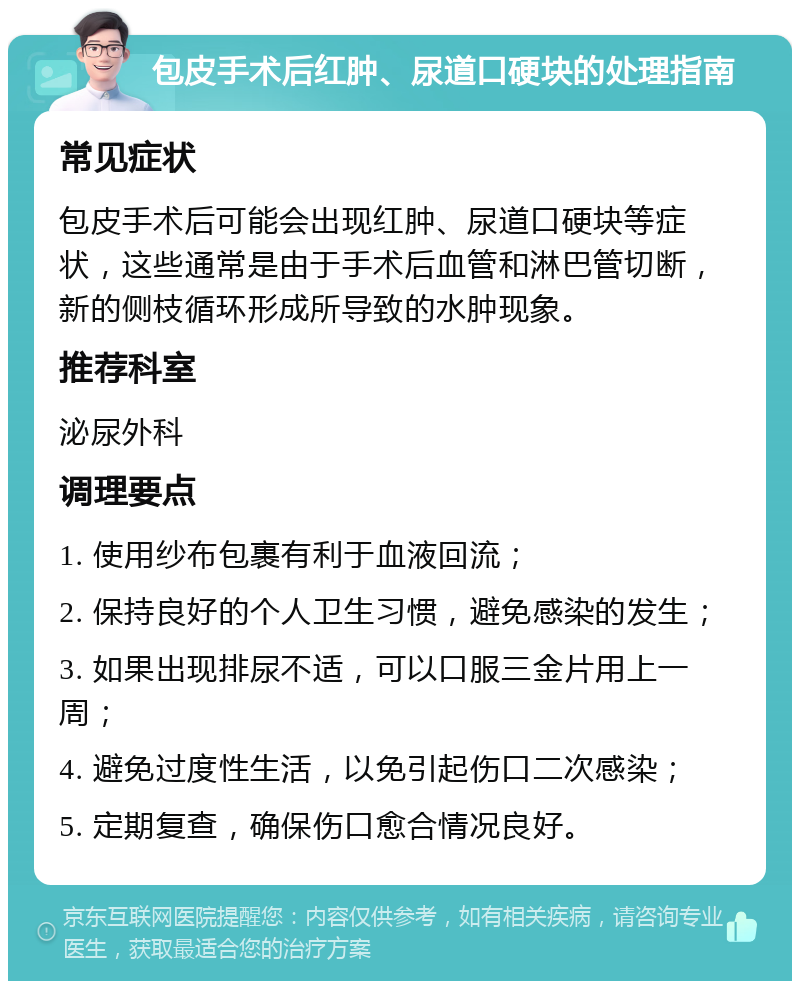 包皮手术后红肿、尿道口硬块的处理指南 常见症状 包皮手术后可能会出现红肿、尿道口硬块等症状，这些通常是由于手术后血管和淋巴管切断，新的侧枝循环形成所导致的水肿现象。 推荐科室 泌尿外科 调理要点 1. 使用纱布包裹有利于血液回流； 2. 保持良好的个人卫生习惯，避免感染的发生； 3. 如果出现排尿不适，可以口服三金片用上一周； 4. 避免过度性生活，以免引起伤口二次感染； 5. 定期复查，确保伤口愈合情况良好。