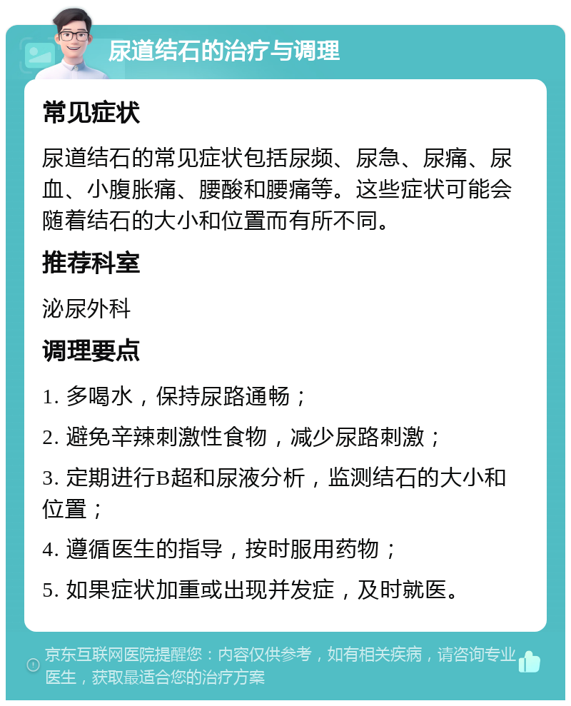 尿道结石的治疗与调理 常见症状 尿道结石的常见症状包括尿频、尿急、尿痛、尿血、小腹胀痛、腰酸和腰痛等。这些症状可能会随着结石的大小和位置而有所不同。 推荐科室 泌尿外科 调理要点 1. 多喝水，保持尿路通畅； 2. 避免辛辣刺激性食物，减少尿路刺激； 3. 定期进行B超和尿液分析，监测结石的大小和位置； 4. 遵循医生的指导，按时服用药物； 5. 如果症状加重或出现并发症，及时就医。