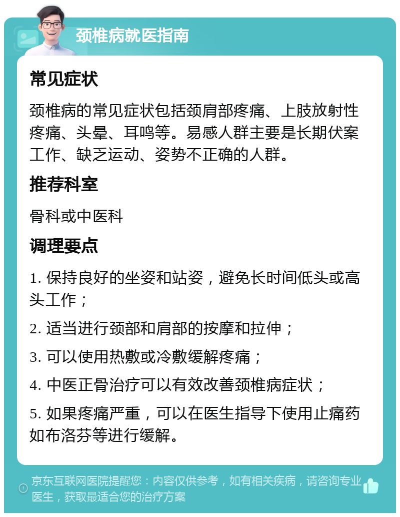 颈椎病就医指南 常见症状 颈椎病的常见症状包括颈肩部疼痛、上肢放射性疼痛、头晕、耳鸣等。易感人群主要是长期伏案工作、缺乏运动、姿势不正确的人群。 推荐科室 骨科或中医科 调理要点 1. 保持良好的坐姿和站姿，避免长时间低头或高头工作； 2. 适当进行颈部和肩部的按摩和拉伸； 3. 可以使用热敷或冷敷缓解疼痛； 4. 中医正骨治疗可以有效改善颈椎病症状； 5. 如果疼痛严重，可以在医生指导下使用止痛药如布洛芬等进行缓解。