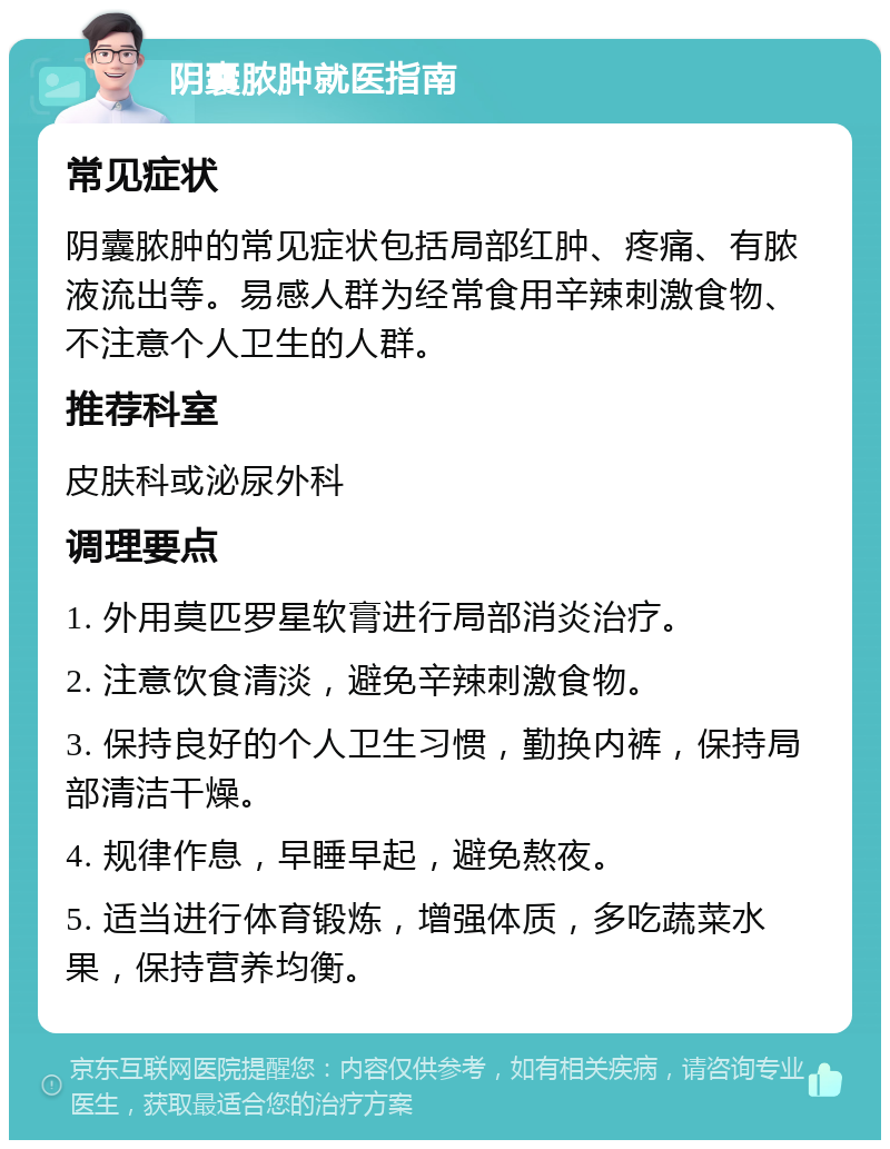 阴囊脓肿就医指南 常见症状 阴囊脓肿的常见症状包括局部红肿、疼痛、有脓液流出等。易感人群为经常食用辛辣刺激食物、不注意个人卫生的人群。 推荐科室 皮肤科或泌尿外科 调理要点 1. 外用莫匹罗星软膏进行局部消炎治疗。 2. 注意饮食清淡，避免辛辣刺激食物。 3. 保持良好的个人卫生习惯，勤换内裤，保持局部清洁干燥。 4. 规律作息，早睡早起，避免熬夜。 5. 适当进行体育锻炼，增强体质，多吃蔬菜水果，保持营养均衡。