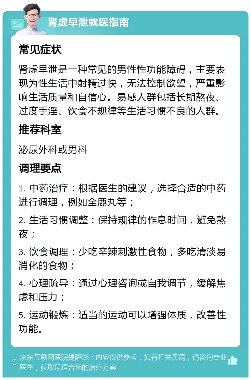 肾虚早泄就医指南 常见症状 肾虚早泄是一种常见的男性性功能障碍，主要表现为性生活中射精过快，无法控制欲望，严重影响生活质量和自信心。易感人群包括长期熬夜、过度手淫、饮食不规律等生活习惯不良的人群。 推荐科室 泌尿外科或男科 调理要点 1. 中药治疗：根据医生的建议，选择合适的中药进行调理，例如全鹿丸等； 2. 生活习惯调整：保持规律的作息时间，避免熬夜； 3. 饮食调理：少吃辛辣刺激性食物，多吃清淡易消化的食物； 4. 心理疏导：通过心理咨询或自我调节，缓解焦虑和压力； 5. 运动锻炼：适当的运动可以增强体质，改善性功能。