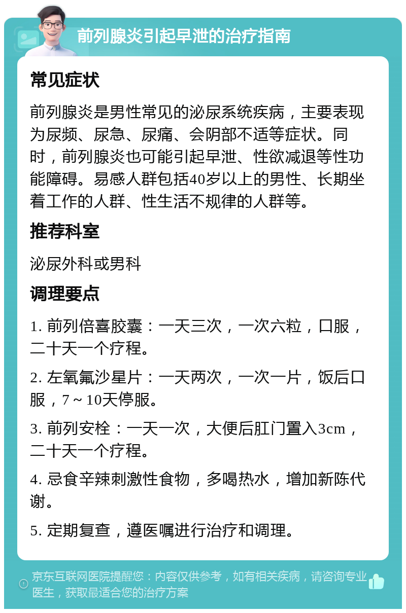 前列腺炎引起早泄的治疗指南 常见症状 前列腺炎是男性常见的泌尿系统疾病，主要表现为尿频、尿急、尿痛、会阴部不适等症状。同时，前列腺炎也可能引起早泄、性欲减退等性功能障碍。易感人群包括40岁以上的男性、长期坐着工作的人群、性生活不规律的人群等。 推荐科室 泌尿外科或男科 调理要点 1. 前列倍喜胶囊：一天三次，一次六粒，口服，二十天一个疗程。 2. 左氧氟沙星片：一天两次，一次一片，饭后口服，7～10天停服。 3. 前列安栓：一天一次，大便后肛门置入3cm，二十天一个疗程。 4. 忌食辛辣刺激性食物，多喝热水，增加新陈代谢。 5. 定期复查，遵医嘱进行治疗和调理。