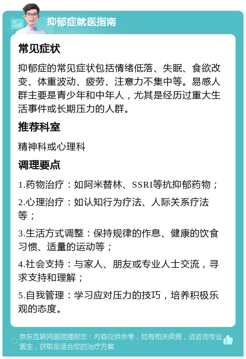 抑郁症就医指南 常见症状 抑郁症的常见症状包括情绪低落、失眠、食欲改变、体重波动、疲劳、注意力不集中等。易感人群主要是青少年和中年人，尤其是经历过重大生活事件或长期压力的人群。 推荐科室 精神科或心理科 调理要点 1.药物治疗：如阿米替林、SSRI等抗抑郁药物； 2.心理治疗：如认知行为疗法、人际关系疗法等； 3.生活方式调整：保持规律的作息、健康的饮食习惯、适量的运动等； 4.社会支持：与家人、朋友或专业人士交流，寻求支持和理解； 5.自我管理：学习应对压力的技巧，培养积极乐观的态度。