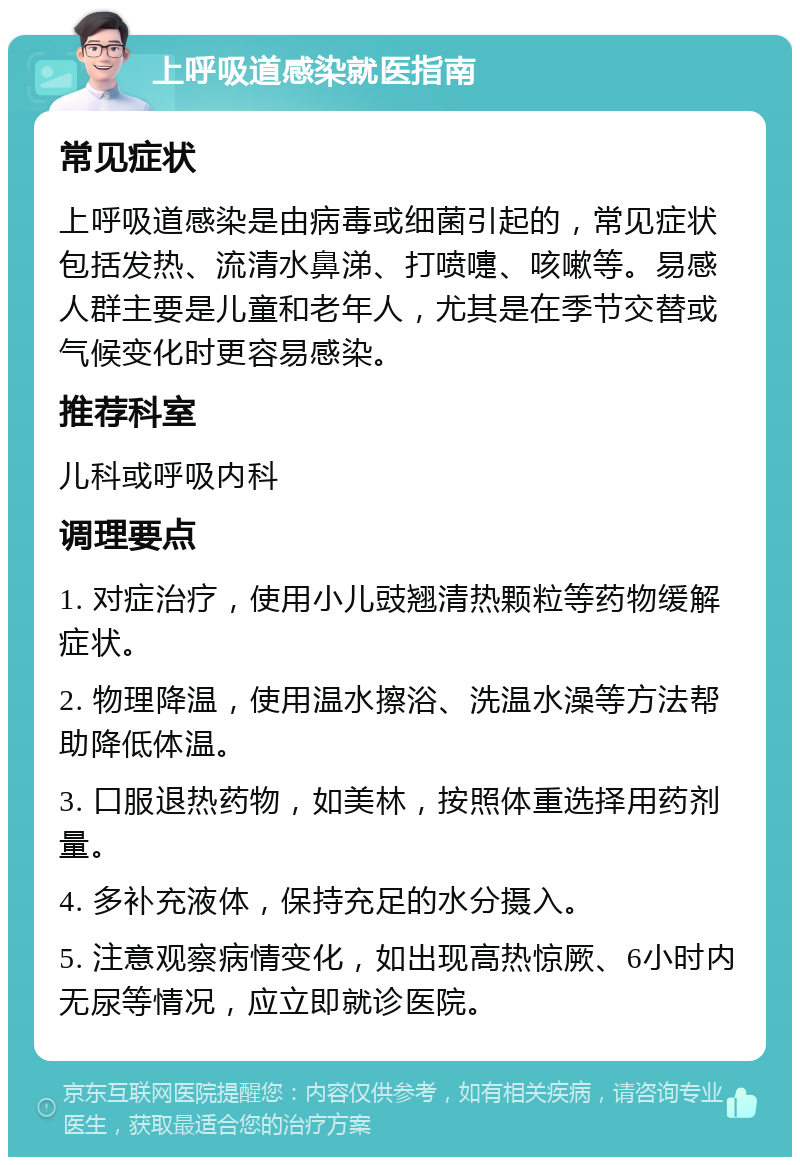 上呼吸道感染就医指南 常见症状 上呼吸道感染是由病毒或细菌引起的，常见症状包括发热、流清水鼻涕、打喷嚏、咳嗽等。易感人群主要是儿童和老年人，尤其是在季节交替或气候变化时更容易感染。 推荐科室 儿科或呼吸内科 调理要点 1. 对症治疗，使用小儿豉翘清热颗粒等药物缓解症状。 2. 物理降温，使用温水擦浴、洗温水澡等方法帮助降低体温。 3. 口服退热药物，如美林，按照体重选择用药剂量。 4. 多补充液体，保持充足的水分摄入。 5. 注意观察病情变化，如出现高热惊厥、6小时内无尿等情况，应立即就诊医院。