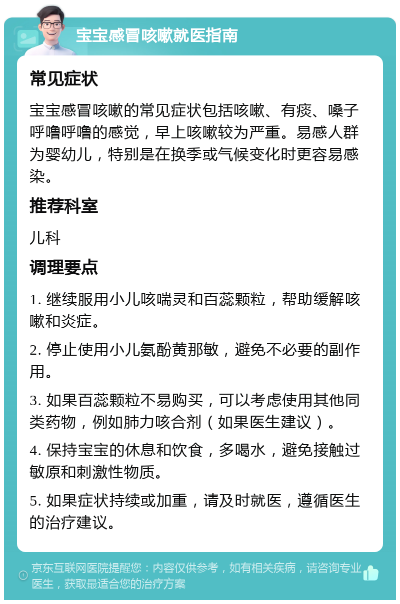 宝宝感冒咳嗽就医指南 常见症状 宝宝感冒咳嗽的常见症状包括咳嗽、有痰、嗓子呼噜呼噜的感觉，早上咳嗽较为严重。易感人群为婴幼儿，特别是在换季或气候变化时更容易感染。 推荐科室 儿科 调理要点 1. 继续服用小儿咳喘灵和百蕊颗粒，帮助缓解咳嗽和炎症。 2. 停止使用小儿氨酚黄那敏，避免不必要的副作用。 3. 如果百蕊颗粒不易购买，可以考虑使用其他同类药物，例如肺力咳合剂（如果医生建议）。 4. 保持宝宝的休息和饮食，多喝水，避免接触过敏原和刺激性物质。 5. 如果症状持续或加重，请及时就医，遵循医生的治疗建议。