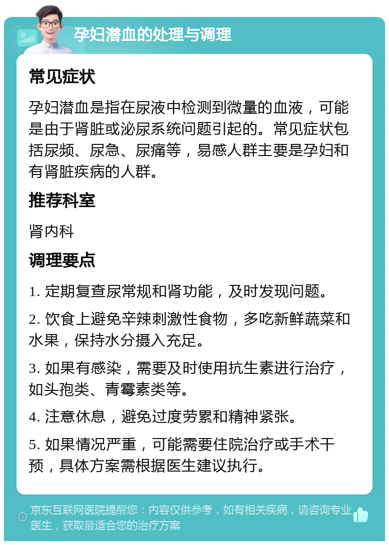 孕妇潜血的处理与调理 常见症状 孕妇潜血是指在尿液中检测到微量的血液，可能是由于肾脏或泌尿系统问题引起的。常见症状包括尿频、尿急、尿痛等，易感人群主要是孕妇和有肾脏疾病的人群。 推荐科室 肾内科 调理要点 1. 定期复查尿常规和肾功能，及时发现问题。 2. 饮食上避免辛辣刺激性食物，多吃新鲜蔬菜和水果，保持水分摄入充足。 3. 如果有感染，需要及时使用抗生素进行治疗，如头孢类、青霉素类等。 4. 注意休息，避免过度劳累和精神紧张。 5. 如果情况严重，可能需要住院治疗或手术干预，具体方案需根据医生建议执行。