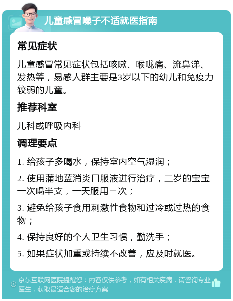 儿童感冒嗓子不适就医指南 常见症状 儿童感冒常见症状包括咳嗽、喉咙痛、流鼻涕、发热等，易感人群主要是3岁以下的幼儿和免疫力较弱的儿童。 推荐科室 儿科或呼吸内科 调理要点 1. 给孩子多喝水，保持室内空气湿润； 2. 使用蒲地蓝消炎口服液进行治疗，三岁的宝宝一次喝半支，一天服用三次； 3. 避免给孩子食用刺激性食物和过冷或过热的食物； 4. 保持良好的个人卫生习惯，勤洗手； 5. 如果症状加重或持续不改善，应及时就医。