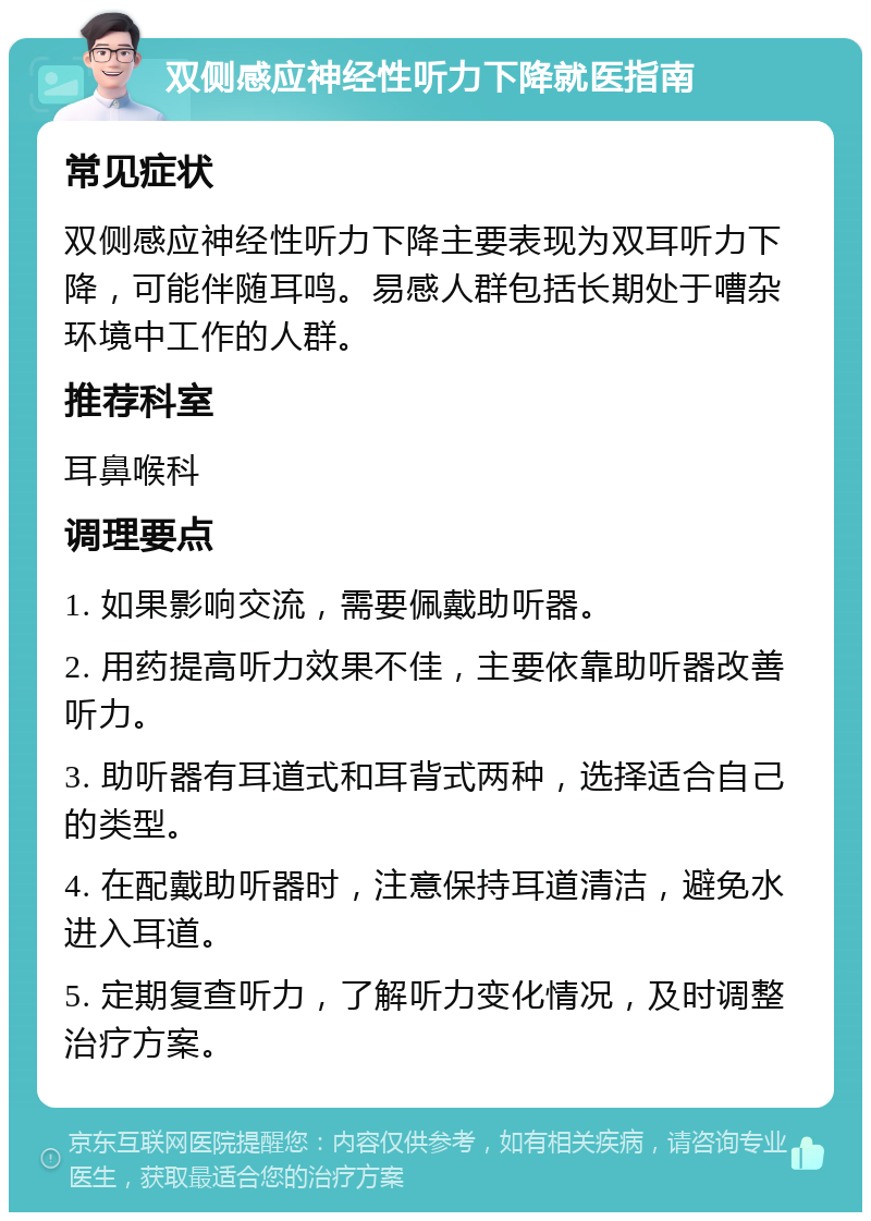 双侧感应神经性听力下降就医指南 常见症状 双侧感应神经性听力下降主要表现为双耳听力下降，可能伴随耳鸣。易感人群包括长期处于嘈杂环境中工作的人群。 推荐科室 耳鼻喉科 调理要点 1. 如果影响交流，需要佩戴助听器。 2. 用药提高听力效果不佳，主要依靠助听器改善听力。 3. 助听器有耳道式和耳背式两种，选择适合自己的类型。 4. 在配戴助听器时，注意保持耳道清洁，避免水进入耳道。 5. 定期复查听力，了解听力变化情况，及时调整治疗方案。