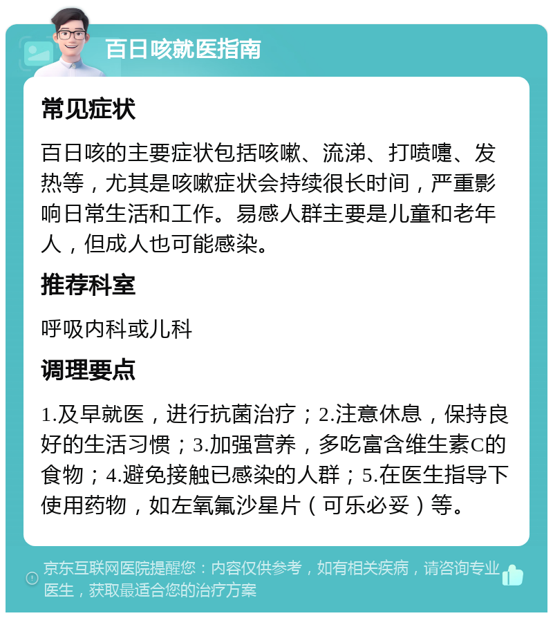 百日咳就医指南 常见症状 百日咳的主要症状包括咳嗽、流涕、打喷嚏、发热等，尤其是咳嗽症状会持续很长时间，严重影响日常生活和工作。易感人群主要是儿童和老年人，但成人也可能感染。 推荐科室 呼吸内科或儿科 调理要点 1.及早就医，进行抗菌治疗；2.注意休息，保持良好的生活习惯；3.加强营养，多吃富含维生素C的食物；4.避免接触已感染的人群；5.在医生指导下使用药物，如左氧氟沙星片（可乐必妥）等。