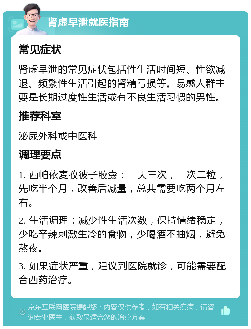 肾虚早泄就医指南 常见症状 肾虚早泄的常见症状包括性生活时间短、性欲减退、频繁性生活引起的肾精亏损等。易感人群主要是长期过度性生活或有不良生活习惯的男性。 推荐科室 泌尿外科或中医科 调理要点 1. 西帕依麦孜彼子胶囊：一天三次，一次二粒，先吃半个月，改善后减量，总共需要吃两个月左右。 2. 生活调理：减少性生活次数，保持情绪稳定，少吃辛辣刺激生冷的食物，少喝酒不抽烟，避免熬夜。 3. 如果症状严重，建议到医院就诊，可能需要配合西药治疗。