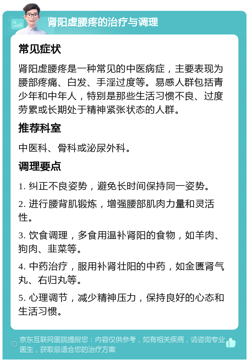 肾阳虚腰疼的治疗与调理 常见症状 肾阳虚腰疼是一种常见的中医病症，主要表现为腰部疼痛、白发、手淫过度等。易感人群包括青少年和中年人，特别是那些生活习惯不良、过度劳累或长期处于精神紧张状态的人群。 推荐科室 中医科、骨科或泌尿外科。 调理要点 1. 纠正不良姿势，避免长时间保持同一姿势。 2. 进行腰背肌锻炼，增强腰部肌肉力量和灵活性。 3. 饮食调理，多食用温补肾阳的食物，如羊肉、狗肉、韭菜等。 4. 中药治疗，服用补肾壮阳的中药，如金匮肾气丸、右归丸等。 5. 心理调节，减少精神压力，保持良好的心态和生活习惯。