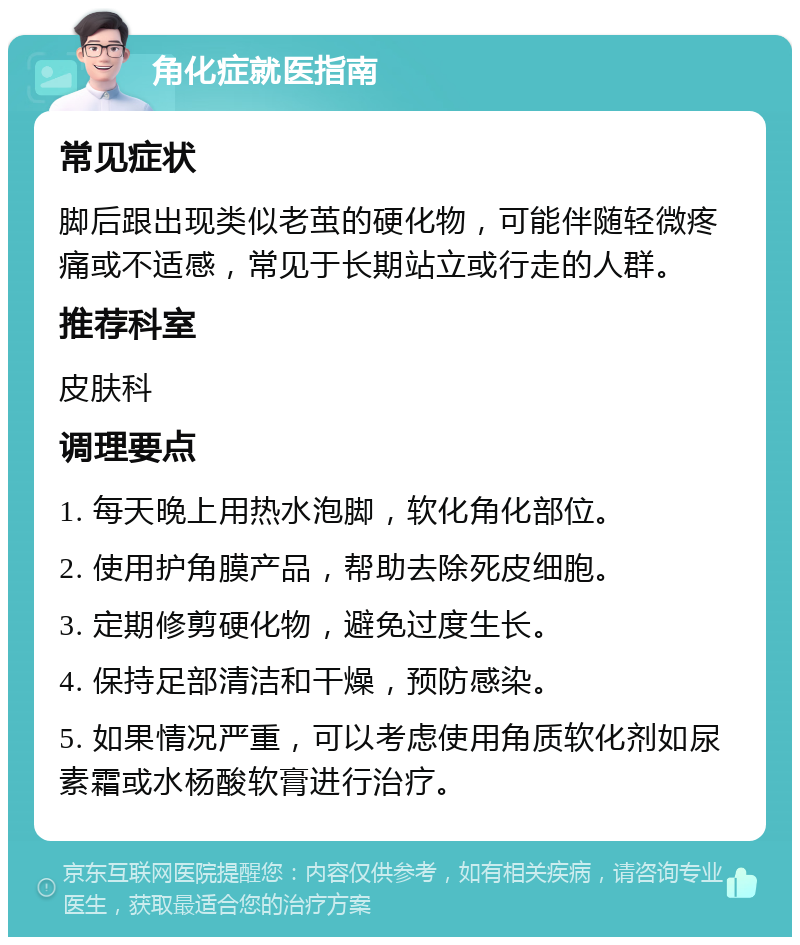 角化症就医指南 常见症状 脚后跟出现类似老茧的硬化物，可能伴随轻微疼痛或不适感，常见于长期站立或行走的人群。 推荐科室 皮肤科 调理要点 1. 每天晚上用热水泡脚，软化角化部位。 2. 使用护角膜产品，帮助去除死皮细胞。 3. 定期修剪硬化物，避免过度生长。 4. 保持足部清洁和干燥，预防感染。 5. 如果情况严重，可以考虑使用角质软化剂如尿素霜或水杨酸软膏进行治疗。