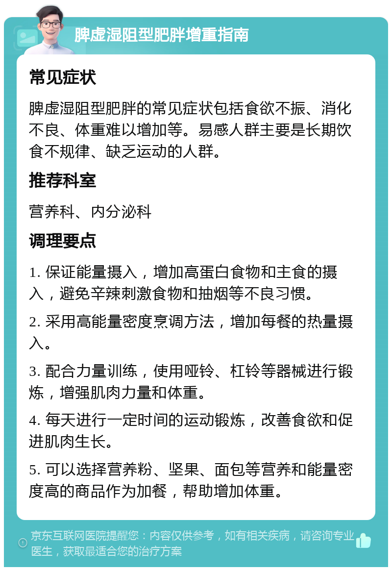 脾虚湿阻型肥胖增重指南 常见症状 脾虚湿阻型肥胖的常见症状包括食欲不振、消化不良、体重难以增加等。易感人群主要是长期饮食不规律、缺乏运动的人群。 推荐科室 营养科、内分泌科 调理要点 1. 保证能量摄入，增加高蛋白食物和主食的摄入，避免辛辣刺激食物和抽烟等不良习惯。 2. 采用高能量密度烹调方法，增加每餐的热量摄入。 3. 配合力量训练，使用哑铃、杠铃等器械进行锻炼，增强肌肉力量和体重。 4. 每天进行一定时间的运动锻炼，改善食欲和促进肌肉生长。 5. 可以选择营养粉、坚果、面包等营养和能量密度高的商品作为加餐，帮助增加体重。