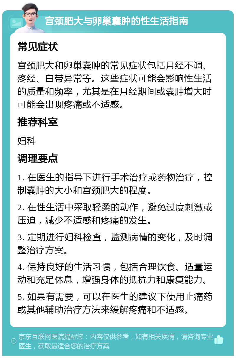 宫颈肥大与卵巢囊肿的性生活指南 常见症状 宫颈肥大和卵巢囊肿的常见症状包括月经不调、疼经、白带异常等。这些症状可能会影响性生活的质量和频率，尤其是在月经期间或囊肿增大时可能会出现疼痛或不适感。 推荐科室 妇科 调理要点 1. 在医生的指导下进行手术治疗或药物治疗，控制囊肿的大小和宫颈肥大的程度。 2. 在性生活中采取轻柔的动作，避免过度刺激或压迫，减少不适感和疼痛的发生。 3. 定期进行妇科检查，监测病情的变化，及时调整治疗方案。 4. 保持良好的生活习惯，包括合理饮食、适量运动和充足休息，增强身体的抵抗力和康复能力。 5. 如果有需要，可以在医生的建议下使用止痛药或其他辅助治疗方法来缓解疼痛和不适感。