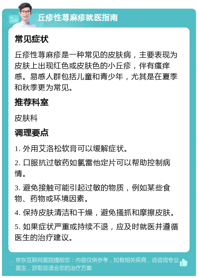 丘疹性荨麻疹就医指南 常见症状 丘疹性荨麻疹是一种常见的皮肤病，主要表现为皮肤上出现红色或皮肤色的小丘疹，伴有瘙痒感。易感人群包括儿童和青少年，尤其是在夏季和秋季更为常见。 推荐科室 皮肤科 调理要点 1. 外用艾洛松软膏可以缓解症状。 2. 口服抗过敏药如氯雷他定片可以帮助控制病情。 3. 避免接触可能引起过敏的物质，例如某些食物、药物或环境因素。 4. 保持皮肤清洁和干燥，避免搔抓和摩擦皮肤。 5. 如果症状严重或持续不退，应及时就医并遵循医生的治疗建议。