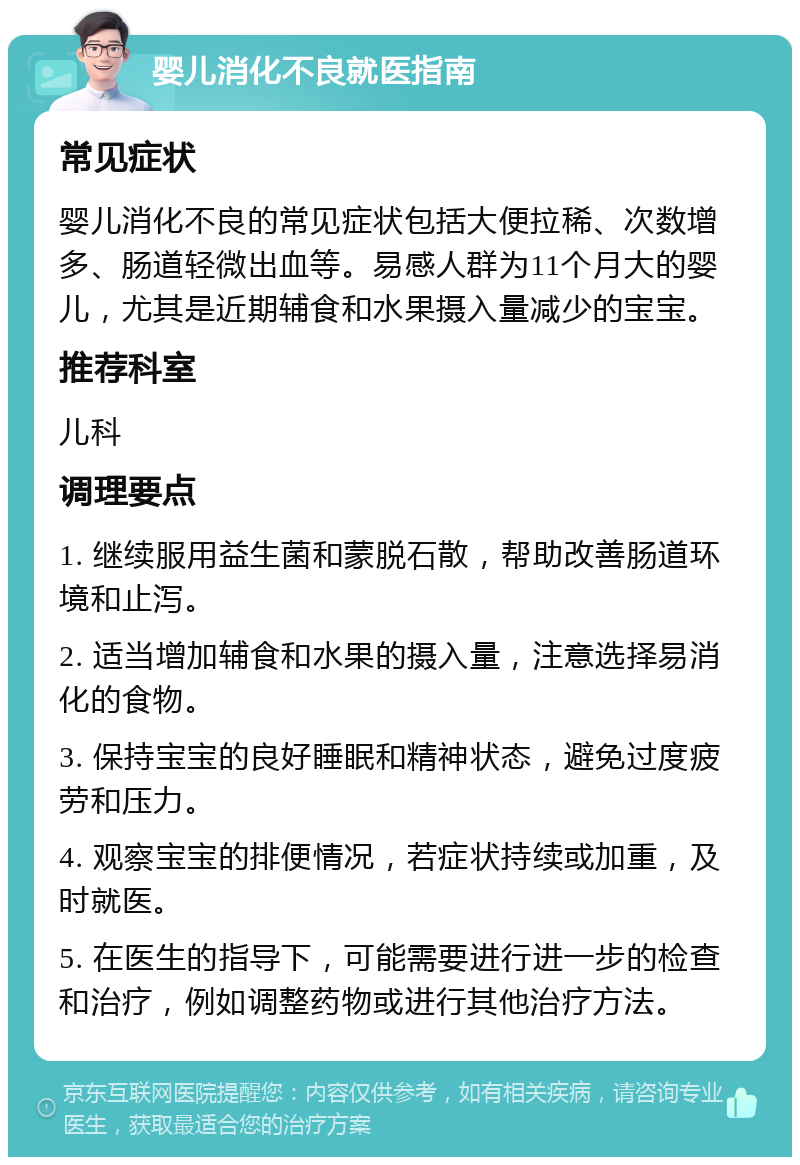 婴儿消化不良就医指南 常见症状 婴儿消化不良的常见症状包括大便拉稀、次数增多、肠道轻微出血等。易感人群为11个月大的婴儿，尤其是近期辅食和水果摄入量减少的宝宝。 推荐科室 儿科 调理要点 1. 继续服用益生菌和蒙脱石散，帮助改善肠道环境和止泻。 2. 适当增加辅食和水果的摄入量，注意选择易消化的食物。 3. 保持宝宝的良好睡眠和精神状态，避免过度疲劳和压力。 4. 观察宝宝的排便情况，若症状持续或加重，及时就医。 5. 在医生的指导下，可能需要进行进一步的检查和治疗，例如调整药物或进行其他治疗方法。