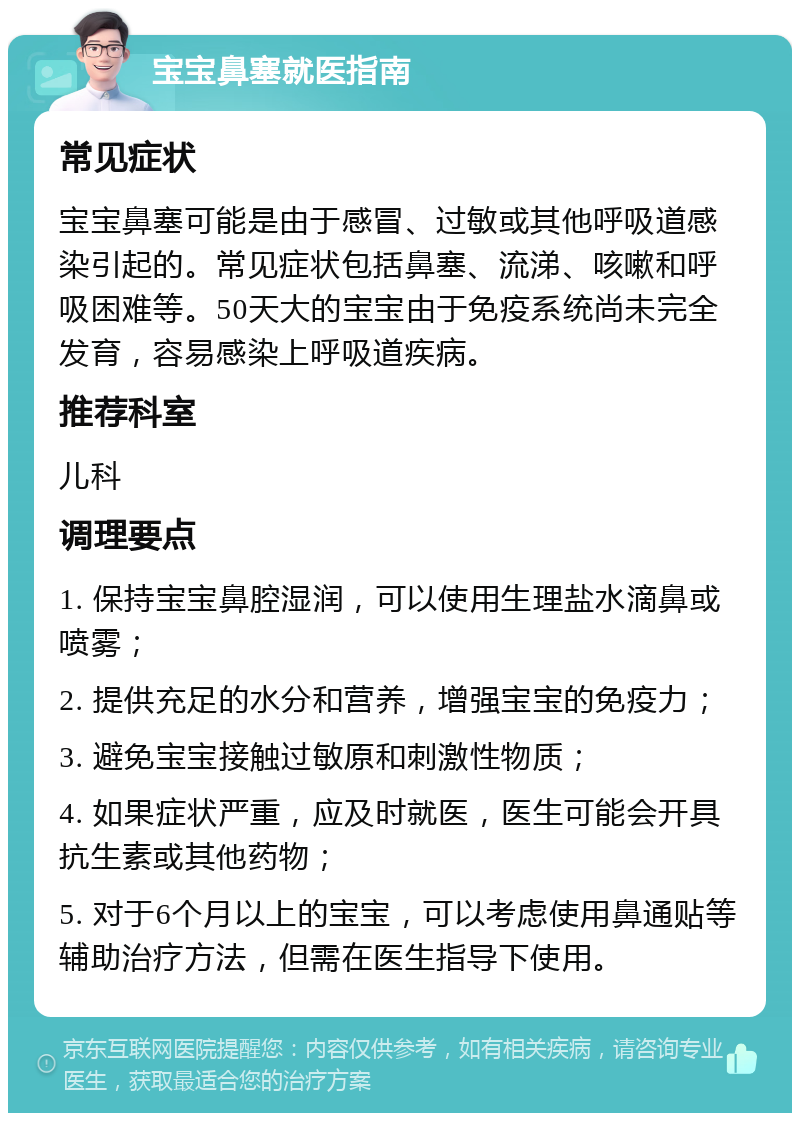 宝宝鼻塞就医指南 常见症状 宝宝鼻塞可能是由于感冒、过敏或其他呼吸道感染引起的。常见症状包括鼻塞、流涕、咳嗽和呼吸困难等。50天大的宝宝由于免疫系统尚未完全发育，容易感染上呼吸道疾病。 推荐科室 儿科 调理要点 1. 保持宝宝鼻腔湿润，可以使用生理盐水滴鼻或喷雾； 2. 提供充足的水分和营养，增强宝宝的免疫力； 3. 避免宝宝接触过敏原和刺激性物质； 4. 如果症状严重，应及时就医，医生可能会开具抗生素或其他药物； 5. 对于6个月以上的宝宝，可以考虑使用鼻通贴等辅助治疗方法，但需在医生指导下使用。