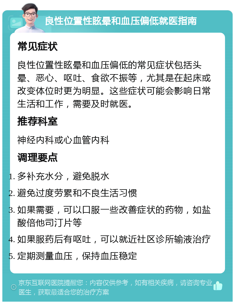 良性位置性眩晕和血压偏低就医指南 常见症状 良性位置性眩晕和血压偏低的常见症状包括头晕、恶心、呕吐、食欲不振等，尤其是在起床或改变体位时更为明显。这些症状可能会影响日常生活和工作，需要及时就医。 推荐科室 神经内科或心血管内科 调理要点 多补充水分，避免脱水 避免过度劳累和不良生活习惯 如果需要，可以口服一些改善症状的药物，如盐酸倍他司汀片等 如果服药后有呕吐，可以就近社区诊所输液治疗 定期测量血压，保持血压稳定