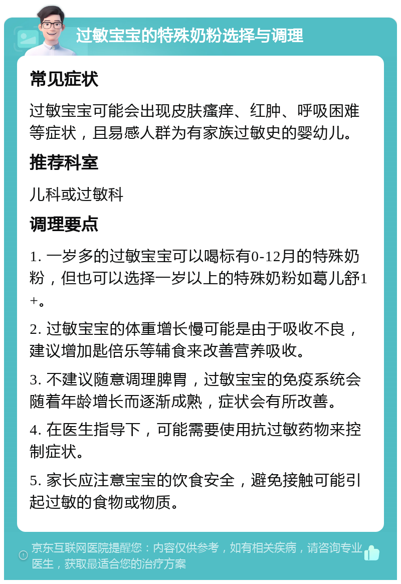 过敏宝宝的特殊奶粉选择与调理 常见症状 过敏宝宝可能会出现皮肤瘙痒、红肿、呼吸困难等症状，且易感人群为有家族过敏史的婴幼儿。 推荐科室 儿科或过敏科 调理要点 1. 一岁多的过敏宝宝可以喝标有0-12月的特殊奶粉，但也可以选择一岁以上的特殊奶粉如葛儿舒1+。 2. 过敏宝宝的体重增长慢可能是由于吸收不良，建议增加匙倍乐等辅食来改善营养吸收。 3. 不建议随意调理脾胃，过敏宝宝的免疫系统会随着年龄增长而逐渐成熟，症状会有所改善。 4. 在医生指导下，可能需要使用抗过敏药物来控制症状。 5. 家长应注意宝宝的饮食安全，避免接触可能引起过敏的食物或物质。