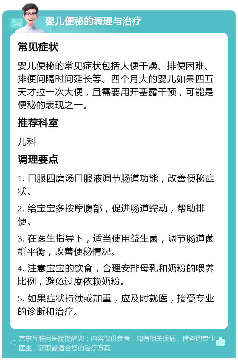 婴儿便秘的调理与治疗 常见症状 婴儿便秘的常见症状包括大便干燥、排便困难、排便间隔时间延长等。四个月大的婴儿如果四五天才拉一次大便，且需要用开塞露干预，可能是便秘的表现之一。 推荐科室 儿科 调理要点 1. 口服四磨汤口服液调节肠道功能，改善便秘症状。 2. 给宝宝多按摩腹部，促进肠道蠕动，帮助排便。 3. 在医生指导下，适当使用益生菌，调节肠道菌群平衡，改善便秘情况。 4. 注意宝宝的饮食，合理安排母乳和奶粉的喂养比例，避免过度依赖奶粉。 5. 如果症状持续或加重，应及时就医，接受专业的诊断和治疗。