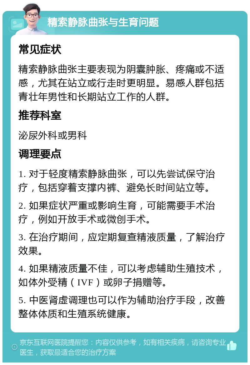 精索静脉曲张与生育问题 常见症状 精索静脉曲张主要表现为阴囊肿胀、疼痛或不适感，尤其在站立或行走时更明显。易感人群包括青壮年男性和长期站立工作的人群。 推荐科室 泌尿外科或男科 调理要点 1. 对于轻度精索静脉曲张，可以先尝试保守治疗，包括穿着支撑内裤、避免长时间站立等。 2. 如果症状严重或影响生育，可能需要手术治疗，例如开放手术或微创手术。 3. 在治疗期间，应定期复查精液质量，了解治疗效果。 4. 如果精液质量不佳，可以考虑辅助生殖技术，如体外受精（IVF）或卵子捐赠等。 5. 中医肾虚调理也可以作为辅助治疗手段，改善整体体质和生殖系统健康。