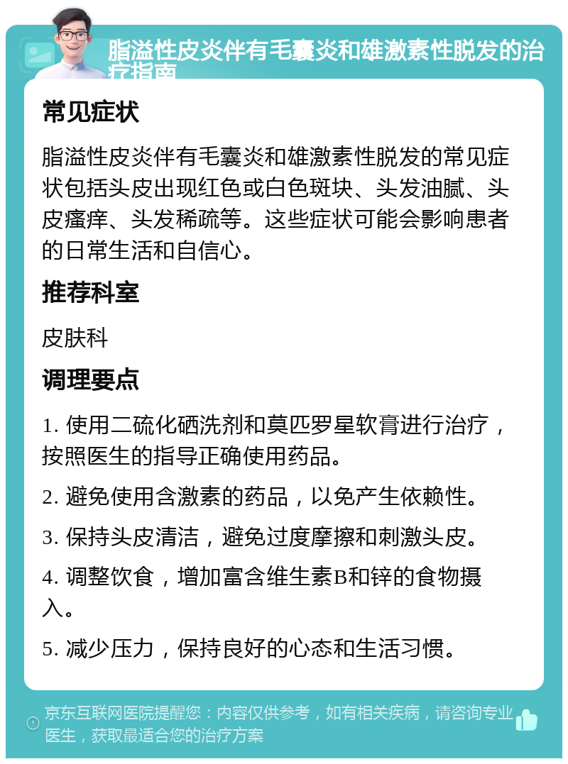 脂溢性皮炎伴有毛囊炎和雄激素性脱发的治疗指南 常见症状 脂溢性皮炎伴有毛囊炎和雄激素性脱发的常见症状包括头皮出现红色或白色斑块、头发油腻、头皮瘙痒、头发稀疏等。这些症状可能会影响患者的日常生活和自信心。 推荐科室 皮肤科 调理要点 1. 使用二硫化硒洗剂和莫匹罗星软膏进行治疗，按照医生的指导正确使用药品。 2. 避免使用含激素的药品，以免产生依赖性。 3. 保持头皮清洁，避免过度摩擦和刺激头皮。 4. 调整饮食，增加富含维生素B和锌的食物摄入。 5. 减少压力，保持良好的心态和生活习惯。