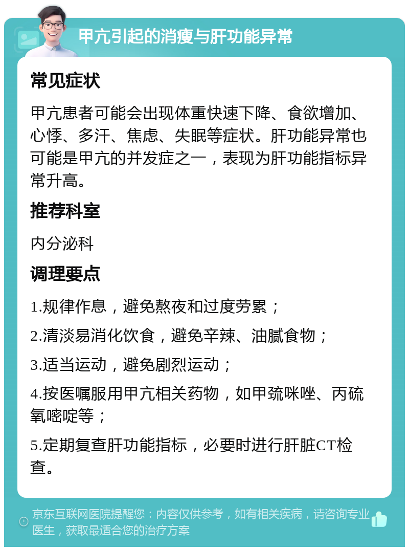 甲亢引起的消瘦与肝功能异常 常见症状 甲亢患者可能会出现体重快速下降、食欲增加、心悸、多汗、焦虑、失眠等症状。肝功能异常也可能是甲亢的并发症之一，表现为肝功能指标异常升高。 推荐科室 内分泌科 调理要点 1.规律作息，避免熬夜和过度劳累； 2.清淡易消化饮食，避免辛辣、油腻食物； 3.适当运动，避免剧烈运动； 4.按医嘱服用甲亢相关药物，如甲巯咪唑、丙硫氧嘧啶等； 5.定期复查肝功能指标，必要时进行肝脏CT检查。