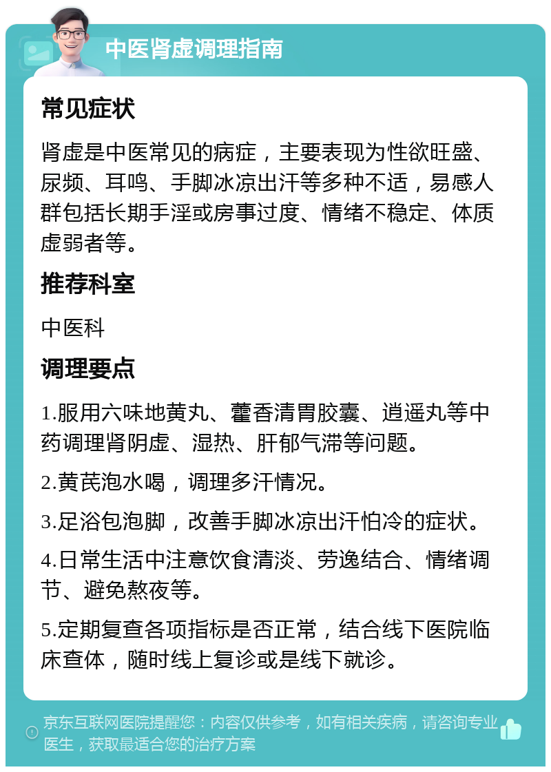 中医肾虚调理指南 常见症状 肾虚是中医常见的病症，主要表现为性欲旺盛、尿频、耳鸣、手脚冰凉出汗等多种不适，易感人群包括长期手淫或房事过度、情绪不稳定、体质虚弱者等。 推荐科室 中医科 调理要点 1.服用六味地黄丸、藿香清胃胶囊、逍遥丸等中药调理肾阴虚、湿热、肝郁气滞等问题。 2.黄芪泡水喝，调理多汗情况。 3.足浴包泡脚，改善手脚冰凉出汗怕冷的症状。 4.日常生活中注意饮食清淡、劳逸结合、情绪调节、避免熬夜等。 5.定期复查各项指标是否正常，结合线下医院临床查体，随时线上复诊或是线下就诊。