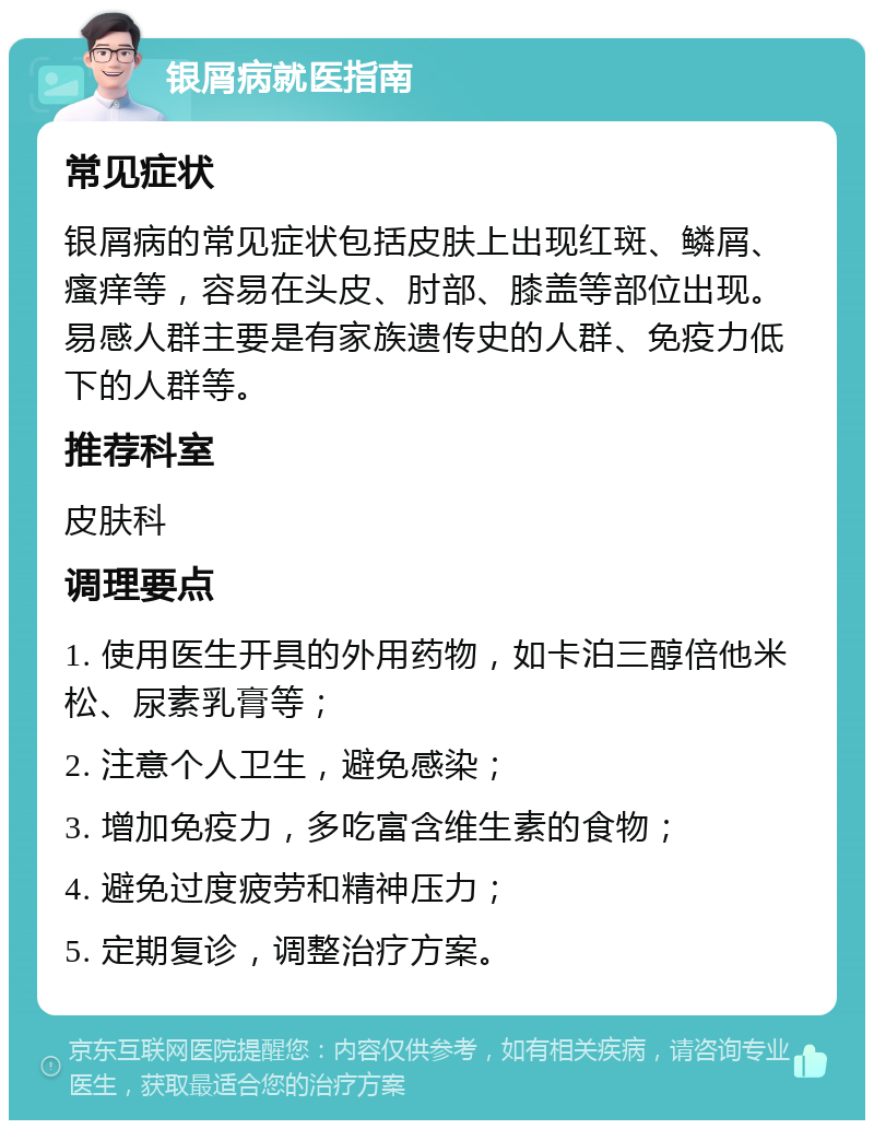 银屑病就医指南 常见症状 银屑病的常见症状包括皮肤上出现红斑、鳞屑、瘙痒等，容易在头皮、肘部、膝盖等部位出现。易感人群主要是有家族遗传史的人群、免疫力低下的人群等。 推荐科室 皮肤科 调理要点 1. 使用医生开具的外用药物，如卡泊三醇倍他米松、尿素乳膏等； 2. 注意个人卫生，避免感染； 3. 增加免疫力，多吃富含维生素的食物； 4. 避免过度疲劳和精神压力； 5. 定期复诊，调整治疗方案。