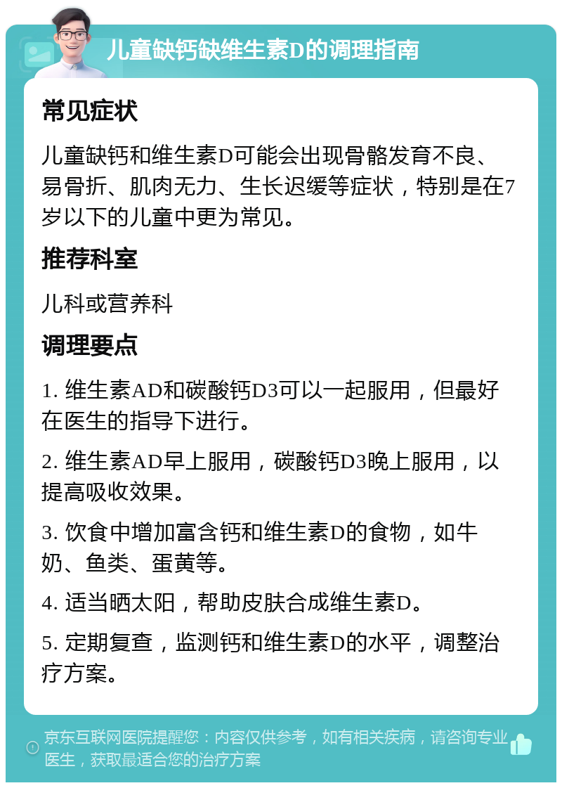 儿童缺钙缺维生素D的调理指南 常见症状 儿童缺钙和维生素D可能会出现骨骼发育不良、易骨折、肌肉无力、生长迟缓等症状，特别是在7岁以下的儿童中更为常见。 推荐科室 儿科或营养科 调理要点 1. 维生素AD和碳酸钙D3可以一起服用，但最好在医生的指导下进行。 2. 维生素AD早上服用，碳酸钙D3晚上服用，以提高吸收效果。 3. 饮食中增加富含钙和维生素D的食物，如牛奶、鱼类、蛋黄等。 4. 适当晒太阳，帮助皮肤合成维生素D。 5. 定期复查，监测钙和维生素D的水平，调整治疗方案。