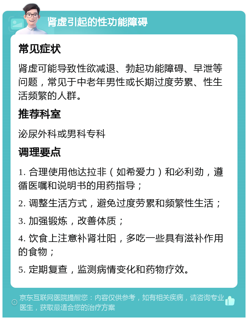 肾虚引起的性功能障碍 常见症状 肾虚可能导致性欲减退、勃起功能障碍、早泄等问题，常见于中老年男性或长期过度劳累、性生活频繁的人群。 推荐科室 泌尿外科或男科专科 调理要点 1. 合理使用他达拉非（如希爱力）和必利劲，遵循医嘱和说明书的用药指导； 2. 调整生活方式，避免过度劳累和频繁性生活； 3. 加强锻炼，改善体质； 4. 饮食上注意补肾壮阳，多吃一些具有滋补作用的食物； 5. 定期复查，监测病情变化和药物疗效。