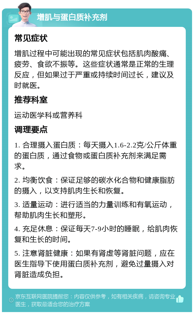 增肌与蛋白质补充剂 常见症状 增肌过程中可能出现的常见症状包括肌肉酸痛、疲劳、食欲不振等。这些症状通常是正常的生理反应，但如果过于严重或持续时间过长，建议及时就医。 推荐科室 运动医学科或营养科 调理要点 1. 合理摄入蛋白质：每天摄入1.6-2.2克/公斤体重的蛋白质，通过食物或蛋白质补充剂来满足需求。 2. 均衡饮食：保证足够的碳水化合物和健康脂肪的摄入，以支持肌肉生长和恢复。 3. 适量运动：进行适当的力量训练和有氧运动，帮助肌肉生长和塑形。 4. 充足休息：保证每天7-9小时的睡眠，给肌肉恢复和生长的时间。 5. 注意肾脏健康：如果有肾虚等肾脏问题，应在医生指导下使用蛋白质补充剂，避免过量摄入对肾脏造成负担。