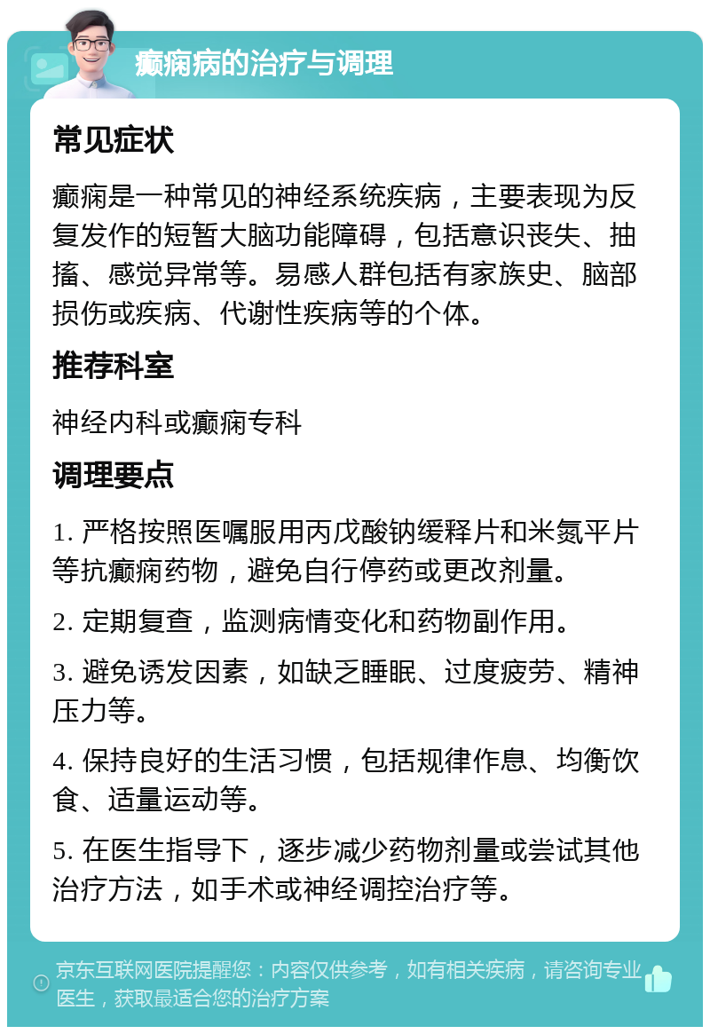 癫痫病的治疗与调理 常见症状 癫痫是一种常见的神经系统疾病，主要表现为反复发作的短暂大脑功能障碍，包括意识丧失、抽搐、感觉异常等。易感人群包括有家族史、脑部损伤或疾病、代谢性疾病等的个体。 推荐科室 神经内科或癫痫专科 调理要点 1. 严格按照医嘱服用丙戊酸钠缓释片和米氮平片等抗癫痫药物，避免自行停药或更改剂量。 2. 定期复查，监测病情变化和药物副作用。 3. 避免诱发因素，如缺乏睡眠、过度疲劳、精神压力等。 4. 保持良好的生活习惯，包括规律作息、均衡饮食、适量运动等。 5. 在医生指导下，逐步减少药物剂量或尝试其他治疗方法，如手术或神经调控治疗等。